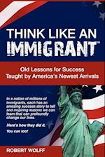 Think Like an Immigrant--Old Lessons for Success Taught by America's Newest Arrivals