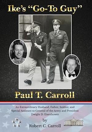 Ike's "Go-To Guy," Paul T. Carroll: An Extraordinary Husband, Father, Soldier, and Special Assistant to General of the Army and President Dwight D. Ei