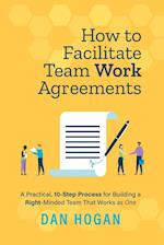 How to Facilitate Team Work Agreements: A Practical, 10-Step Process for Building a Right-Minded Team That Works as One 