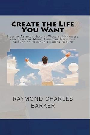 Create the Life You Want: How to Attract Health, Wealth, Happiness and Peace of Mind Using the Religious Science of Raymond Charles Barker