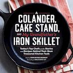 Colander, Cake Stand, and My Grandfather's Skillet: Today's Top Chefs on the Stories and Recipes Behind Their Most Treasured Kitchen Tools
