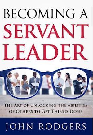 Becoming a Servant Leader : The Art of Unlocking the Abilities of Others to Get Things Done