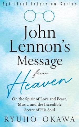 John Lennon's Message from Heaven: On the Spirit of Love and Peace, Music, and the Incredible Secret of His Soul