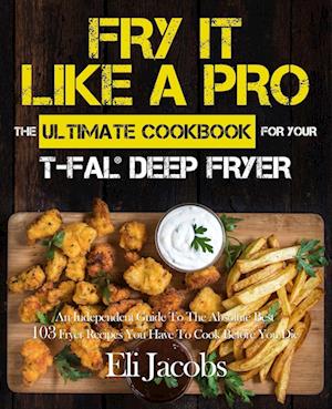 Fry It Like A Pro The Ultimate Cookbook for Your T-fal Deep Fryer