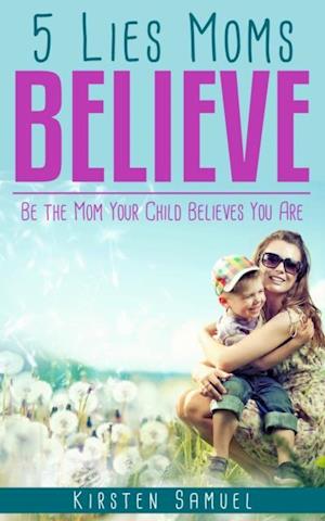 5 Lies Moms Believe : Be the Mom Your Child Believes You Are
