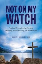 Not On My Watch : Practical Principles for Planting, Pastoring, and Preaching the Word of God