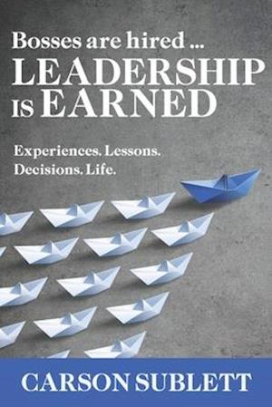 Bosses Are Hired ... Leadership Is Earned: Experiences. Lessons. Decisions. Life.