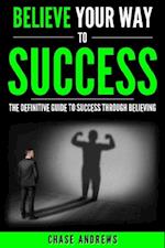 Believe Your Way to Success - The Definitive Guide to Success Through Believing : How Believing Takes You from Where You are to Where You Want to Be