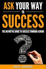 Ask Your Way to Success - The Definitive Guide to Success Through Asking : How to Transform Your Life by Learning the Art of Asking