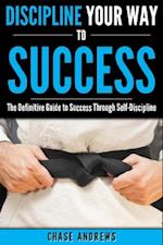 Discipline Your Way to Success: The Definitive Guide to Success Through Self-Discipline
