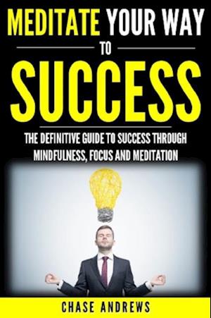 Meditate Your Way to Success : The Definitive Guide to Mindfulness, Focus and Meditation