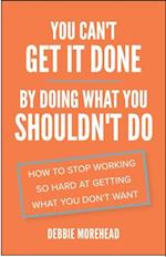 You Can't Get It Done By Doing What You Shouldn't Do : How to Stop Working So Hard at Getting What You Don't Want