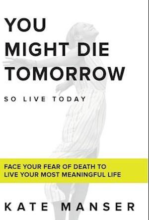 YOU MIGHT DIE TOMORROW: Face Your Fear of Death to Live Your Most Meaningful Life