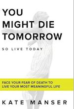 YOU MIGHT DIE TOMORROW: Face Your Fear of Death to Live Your Most Meaningful Life 