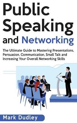 Public Speaking and Networking: The Ultimate Guide to Mastering Presentations, Persuasion, Communication, Small Talk and Increasing Your Overall Netwo