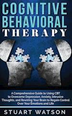 Cognitive Behavioral Therapy: A Comprehensive Guide to Using CBT to Overcome Depression, Anxiety, Intrusive Thoughts, and Rewiring Your Brain to Regai