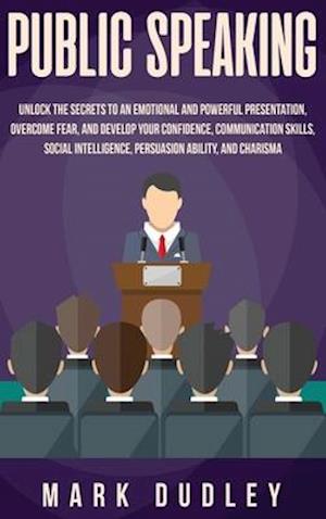 Public Speaking: Unlock the Secrets to an Emotional and Powerful Presentation, Overcome Fear, and Develop your Confidence, Communication Skills, Socia
