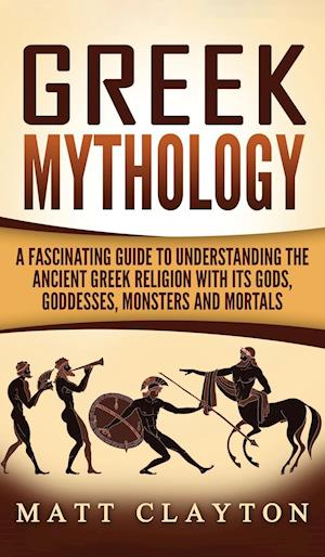 Greek Mythology: A Fascinating Guide to Understanding the Ancient Greek Religion with Its Gods, Goddesses, Monsters and Mortals