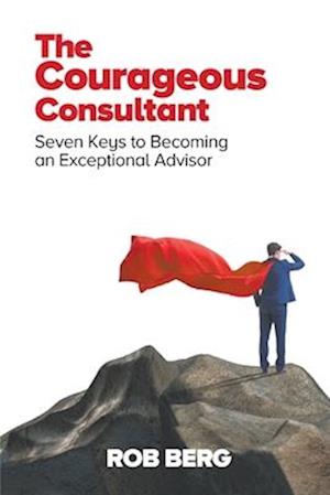 The Courageous Consultant: Seven Keys to Becoming an Exceptional Advisor