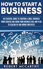 How to Start a Business: An Essential Guide to Starting a Small Business from Scratch and Going from Business Idea and Plan to Scaling Up and Hiring E