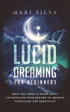 Lucid Dreaming for Beginners: What You Need to Know About Controlling Your Dreams to Improve Your Sleep and Creativity