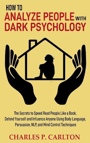 How to Analyze People with Dark Psychology: The Secrets to Speed Read People Like a Book, Defend Yourself and Influence Anyone Using Body Language, Pe