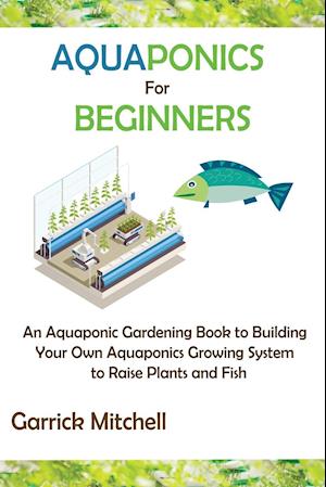 Aquaponics for Beginners: An Aquaponic Gardening Book to Building Your Own Aquaponics Growing System to Raise Plants and Fish