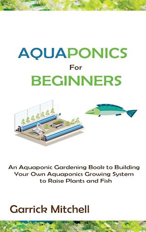 Aquaponics for Beginners: An Aquaponic Gardening Book to Building Your Own Aquaponics Growing System to Raise Plants and Fish