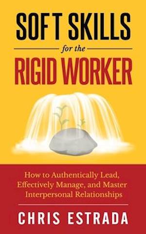 Soft Skills For The Rigid Worker: How to Authentically Lead, Effectively Manage, and Master Interpersonal Relationships