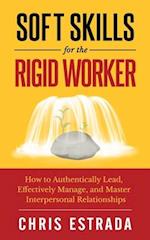 Soft Skills For The Rigid Worker: How to Authentically Lead, Effectively Manage, and Master Interpersonal Relationships 