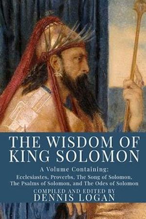 The Wisdom of King Solomon: A Volume Containing: Proverbs Ecclesiastes The Wisdom of Solomon The Song of Solomon The Psalms of Solomon, and The Odes o