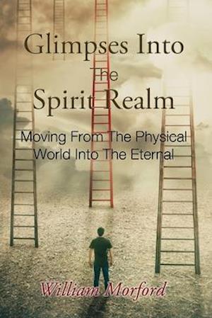 Glimpses Into The Spirit Realm: Moving From The Physical World Into The Eternal