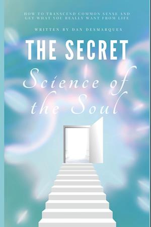 The Secret Science of the Soul: How to Transcend Common Sense and Get What You Really Want From Life