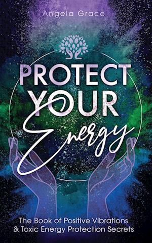 Protect Your Energy: The Book of Positive Vibrations & Toxic Energy Protection Secrets