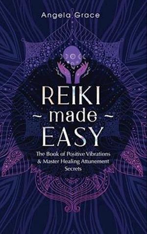 Reiki Made Easy: The Book Of Positive Vibrations & Master Healing Attunement Secrets