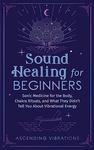 Sound Healing For Beginners: Sonic Medicine for the Body, Chakra Rituals and What They Didn't Tell You About Vibrational Energy