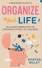 A Beginners Guide To Organizing Your Life: Relax and Unwind with an Organized House, Life, and Mind 