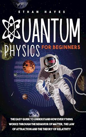 Quantum Physics for Beginners: The Easy Guide to Understand how Everything Works through the Behavior of Matter, the Law of Attraction and the Theory