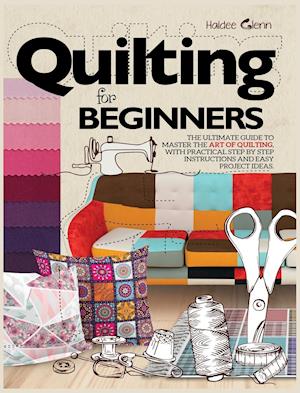 Quilting For Beginners: The Ultimate Guide to Master the Art of Quilting, with Practical Step-by-Step Instructions and Easy Project Ideas