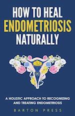 How to Heal Endometriosis Naturally: A Holistic Approach to Recognizing and Treating Endometriosis 