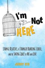 I'm Not Here: Strange Relatives, a Stranger Boarding School, and the Saving Grace of Art and Love: Strange Relatives, a Stranger Boarding School, and 