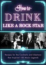 How to Drink Like a Rock Star : Recipes for the Cocktails and Libations that Inspired 100 Music Legends 