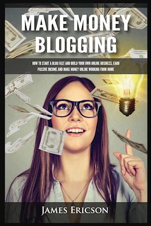 Make Money Blogging: How to Start a Blog Fast and Build Your Own Online Business, Earn Passive Income and Make Money Online Working from Home