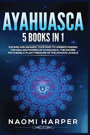 Ayahuasca: 5 Books in 1: Expand and Awaken Your Mind to Understanding the Healing Powers of Ayahuasca, the Sacred Psychedelic Plant Medicine of the Am