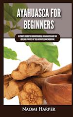 Ayahuasca For Beginners: Ultimate Guide to Understanding Ayahuasca and the Healing Powers of the Ancient Plant Medicine 