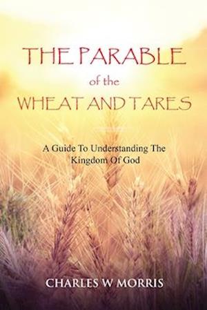 THE PARABLE OF THE WHEAT AND TARES: A Guide To Understanding The Kingdom Of God