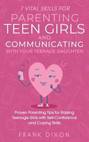 7 Vital Skills for Parenting Teen Girls and Communicating with Your Teenage Daughter: Proven Parenting Tips for Raising Teenage Girls with Self-Confid