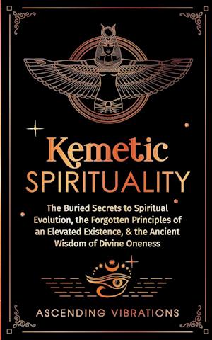 Kemetic Spirituality: The Buried Secrets to Spiritual Evolution, the Forgotten Principles of an Elevated Existence, & the Ancient Wisdom of Divine One