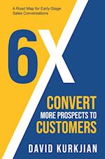 6X - Convert More Prospects to Customers : A Road Map for Early-Stage Sales Conversations