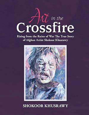 ART IN THE CROSSFIRE Rising From The Ruins Of War The True Story Of Afghan Artist Abdul Shokoor Khusrawy